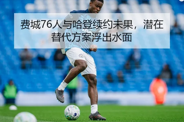 费城76人与哈登续约未果，潜在替代方案浮出水面